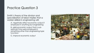 Practice Question 3
Smith’s theory of the division and
specialization of labor implies that a
worker skilled in engineering will:
A. negatively affect economic output if
employed in anything but engineering
B. yield economic output that is sub-
optimal if she were employed in
something other than engineering-type
functions
C. improve economic output
 
