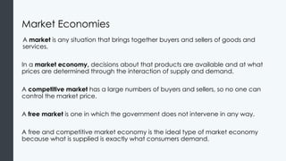 Market Economies
A market is any situation that brings together buyers and sellers of goods and
services.
In a market economy, decisions about that products are available and at what
prices are determined through the interaction of supply and demand.
A competitive market has a large numbers of buyers and sellers, so no one can
control the market price.
A free market is one in which the government does not intervene in any way.
A free and competitive market economy is the ideal type of market economy
because what is supplied is exactly what consumers demand.
 