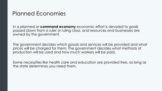 Planned Economies
In a planned or command economy economic effort is devoted to goals
passed down from a ruler or ruling class, and resources and businesses are
owned by the government.
The government decides which goods and services will be provided and what
prices will be charged for them. The government decides what methods of
production will be used and how much workers will be paid.
Some necessities like health care and education are provided free, as long as
the state determines you need them.
 