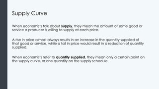 Supply Curve
When economists talk about supply, they mean the amount of some good or
service a producer is willing to supply at each price.
A rise in price almost always results in an increase in the quantity supplied of
that good or service, while a fall in price would result in a reduction of quantity
supplied.
When economists refer to quantity supplied, they mean only a certain point on
the supply curve, or one quantity on the supply schedule.
 