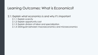 Learning Outcomes: What is Economics?
2.1: Explain what economics is and why it’s important
2.1.1: Explain scarcity
2.1.2: Explain opportunity cost
2.1.3: Explain division of labor and specialization
2.1.4: Distinguish between macroeconomics and microeconomics
 