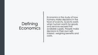 Defining
Economics
Economics is the study of how
humans make decisions in the
face of scarcity. Scarcity exists
when human wants for goods
and services exceed the
available supply. People make
decisions in their own self-
interest, weighing benefits and
costs.
 