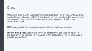 Growth
Measuring growth with Gross Domestic Product (GDP) involves counting up the
production of millions of different goods and services produced in a given year
and summing them to a total dollar value using the price at which each
product was sold.
GDP only refers to the goods produced within a particular country.
Intermediate goods, goods like plywood or steel that are used as inputs to
produce other goods, are not included in this calculation. This would cause a
double accounting.
 