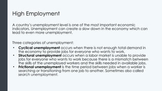 High Employment
A country’s unemployment level is one of the most important economic
indicators. Unemployment can create a slow down in the economy which can
lead to even more unemployment.
Three categories of unemployment:
• Cyclical unemployment occurs when there is not enough total demand in
the economy to provide jobs for everyone who wants to work.
• Structural unemployment occurs when a labor market is unable to provide
jobs for everyone who wants to work because there is a mismatch between
the skills of the unemployed workers and the skills needed in available jobs.
• Frictional unemployment is the time period between jobs when a worker is
searching or transitioning from one job to another. Sometimes also called
search unemployment.
 