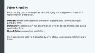 Price Stability
Price stability occurs when prices remain largely unchanged and there isn’t
rapid inflation or deflation.
Inflation: the rise in the general price level of goods and services during a
period of time.
Deflation: the decrease in the general price level of goods and services during
a period of time.
Hyperinflation: a rapid rise in inflation.
Most economists believe that a steady level of low-to-moderate inflation is are
ideal.
 