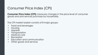 Consumer Price Index (CPI)
Consumer Price Index (CPI): measures changes in the price level of consumer
goods and and services purchase by households.
The CPI market basket consists of 8 major groups:
• Food and beverages
• Housing
• Apparel
• Transportation
• Medical care
• Recreation
• Education and communication
• Other goods and services
 