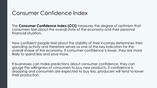 Consumer Confidence Index
The Consumer Confidence Index (CCI) measures the degree of optimism that
consumers feel about the overall state of the economy and their personal
financial situation.
How confident people feel about the stability of their incomes determines their
spending activity and therefore serves as one of the key indicators for the
overall shape of the economy. If consumer confidence is lower, they are more
likely to spend less and save more.
If businesses can make predictions about consumer confidence, they can
gauge the willingness of consumers to buy new products. If confidence is
dropping and consumers are expected to buy less, producers will tend to lower
their production.
 