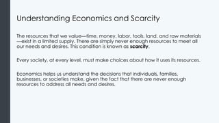 Understanding Economics and Scarcity
The resources that we value—time, money, labor, tools, land, and raw materials
—exist in a limited supply. There are simply never enough resources to meet all
our needs and desires. This condition is known as scarcity.
Every society, at every level, must make choices about how it uses its resources.
Economics helps us understand the decisions that individuals, families,
businesses, or societies make, given the fact that there are never enough
resources to address all needs and desires.
 
