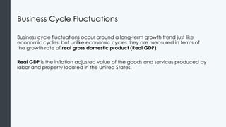 Business Cycle Fluctuations
Business cycle fluctuations occur around a long-term growth trend just like
economic cycles, but unlike economic cycles they are measured in terms of
the growth rate of real gross domestic product (Real GDP).
Real GDP is the inflation adjusted value of the goods and services produced by
labor and property located in the United States.
 