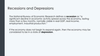 Recessions and Depressions
The National Bureau of Economic Research defines a recession as “a
significant decline in economic activity spread across the economy, lasting
more than a few months, normally visible in real GDP, real income,
employment, industrial production.”
If the economy does not begin to expand again, then the economy may be
considered to be in a state of depression.
 