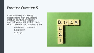 Practice Question 5
If the economy is currently
experiencing high growth and
inflation combined with low
unemployment, it is likely to be at
which phase of the business cycle?
A. recession or contraction
B. expansion
C. trough
 
