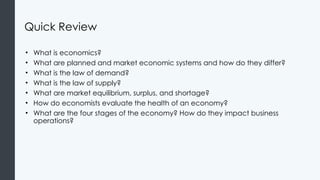 Quick Review
• What is economics?
• What are planned and market economic systems and how do they differ?
• What is the law of demand?
• What is the law of supply?
• What are market equilibrium, surplus, and shortage?
• How do economists evaluate the health of an economy?
• What are the four stages of the economy? How do they impact business
operations?
 