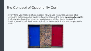 The Concept of Opportunity Cost
Every time you make a choice about how to use resources, you are also
choosing to forego other options. Economists use the term opportunity cost to
indicate what must be given up to obtain something that’s desired. A
fundamental principle of economics is that every choice has an opportunity
cost.
 