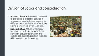 Division of Labor and Specialization
• Division of labor. The work required
to produce a good or service is
separated into tasks performed by
different workers instead of all tasks
being performed by all workers.
• Specialization. When workers or
firms focus on tasks for which they
have an advantage within the
overall production process (special
skills, talents, and interests)
 