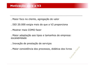 Motivação para a V3



. Maior foco no cliente, agregação de valor

. ISO 20.000 exigia mais do que a V2 proporciona

. Mostrar mais COMO fazer

. Maior adaptação aos tipos e tamanhos de empresa:
escalabilidade

. Inovação de prestação de serviços

. Maior consistência dos processos, didática dos livros
 