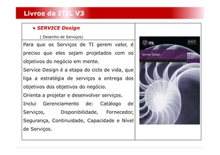 Livros da ITIL V3

    ● SERVICE Design
         ( Desenho de Serviços)

Para que os Serviços de TI gerem valor, é
preciso que eles sejam projetados com os
objetivos do negócio em mente.
Service Design é a etapa do ciclo de vida, que
liga a estratégia de serviços a entrega dos
objetivos dos objetivos do negócio.
Orienta a projetar e desenvolver serviços.
Inclui    Gerenciamento           de:   Catálogo   de
Serviços,          Disponibilidade,       Fornecedor,
Segurança, Continuidade, Capacidade e Nível
de Serviços.
 