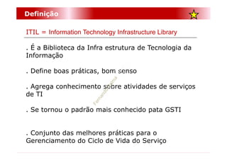 Definição

ITIL = Information Technology Infrastructure Library

. É a Biblioteca da Infra estrutura de Tecnologia da
Informação

. Define boas práticas, bom senso

. Agrega conhecimento sobre atividades de serviços
de TI

. Se tornou o padrão mais conhecido pata GSTI


. Conjunto das melhores práticas para o
Gerenciamento do Ciclo de Vida do Serviço
 