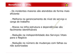 Benefícios da ITIL

 . Os incidentes maiores são atendidos de forma mais
 eficiente

  . Melhoria no gerenciamento de nível de serviço e
 carga de trabalho

  . Riscos na infra-estrutura e dependências são
 facilmente identificáveis

  . Redução na indisponibilidade dos Serviços Vitais
 para o Negócio

  . Redução no número de mudanças com falhas ou
 não autorizadas
 