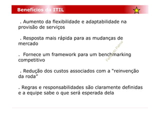 Benefícios da ITIL

 . Aumento da flexibilidade e adaptabilidade na
provisão de serviços

. Resposta mais rápida para as mudanças de
mercado

. Fornece um framework para um benchmarking
competitivo

 . Redução dos custos associados com a “reinvenção
da roda”

. Regras e responsabilidades são claramente definidas
e a equipe sabe o que será esperada dela
 