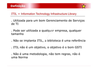 Definição

ITIL = Information Technology Infrastructure Library

. Utilizada para um bom Gerenciamento de Serviços
de TI

. Pode ser utilizada a qualquer empresa, qualquer
tamanho

. Não se implanta ITIL, a biblioteca é uma referência

. ITIL não é um objetivo, o objetivo é o bom GSTI

. Não é uma metodologia, não tem regras, não é
uma Norma
 