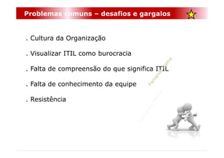 Problemas comuns – desafios e gargalos


. Cultura da Organização

. Visualizar ITIL como burocracia

. Falta de compreensão do que significa ITIL

. Falta de conhecimento da equipe

. Resistência
 