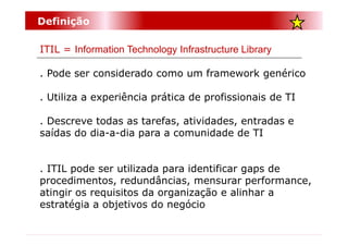 Definição

ITIL = Information Technology Infrastructure Library

. Pode ser considerado como um framework genérico

. Utiliza a experiência prática de profissionais de TI

. Descreve todas as tarefas, atividades, entradas e
saídas do dia-a-dia para a comunidade de TI


. ITIL pode ser utilizada para identificar gaps de
procedimentos, redundâncias, mensurar performance,
atingir os requisitos da organização e alinhar a
estratégia a objetivos do negócio
 