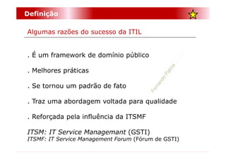 Definição

Algumas razões do sucesso da ITIL


. É um framework de domínio público

. Melhores práticas

. Se tornou um padrão de fato

. Traz uma abordagem voltada para qualidade

. Reforçada pela influência da ITSMF

ITSM: IT Service Managemant (GSTI)
ITSMF: IT Service Management Forum (Fórum de GSTI)
 