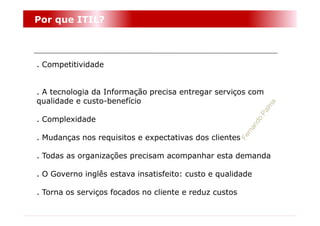 Por que ITIL?



. Competitividade


. A tecnologia da Informação precisa entregar serviços com
qualidade e custo-benefício

. Complexidade

. Mudanças nos requisitos e expectativas dos clientes

. Todas as organizações precisam acompanhar esta demanda

. O Governo inglês estava insatisfeito: custo e qualidade

. Torna os serviços focados no cliente e reduz custos
 