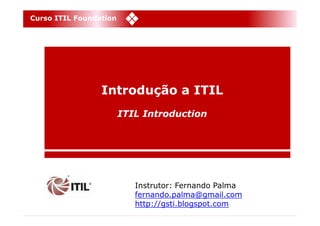 Curso ITIL Foundation




                 Introdução a ITIL
                        ITIL Introduction




                           Instrutor: Fernando Palma
                           fernando.palma@gmail.com
                           http://gsti.blogspot.com
 