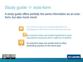 Study guide  ects-form
A study guide offers partially the same information as an ects-
form, but also much more!


                  An ects-form does not contain didactical nor
                  pedagogical information on the learning process

                  An ects-form does not contain hyperlinks to open
                  educational resources which might be of interest

                  An ects-form does not contain links to other
                  interesting courses on the same topic
 