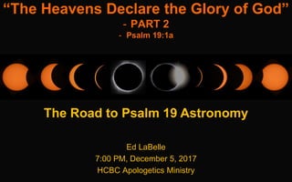 Ed LaBelle
7:00 PM, December 5, 2017
HCBC Apologetics Ministry
“The Heavens Declare the Glory of God”
- PART 2
- Psalm 19:1a
The Road to Psalm 19 Astronomy
1
 