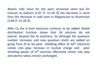 Atomic radii value for the pairs remained same but for
Calcium to Gallium (1.97 Å →1.26 Å) the decrease is more
than the decrease in radii seen in Magnesium to Aluminium
(1.60 Å →1.26 Å).
After Ca the d level electrons continue to be added. Radial
distribution function shows that 3d electron do not
extend beyond the 4s electrons. So although the quantum
number increases and new quantum shells are added on
going from Al to Ga poor shielding effect of 3d10 electrons
comes into play. Increase in nuclear charge and poor
shielding power of d10 electron effectively comes into play
and atomic radius remain unchanged.
 