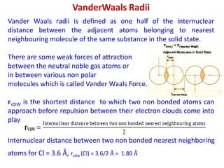 VanderWaals Radii
Vander Waals radii is defined as one half of the internuclear
distance between the adjacent atoms belonging to nearest
neighbouring molecule of the same substance in the solid state.
There are some weak forces of attraction
between the neutral noble gas atoms or
in between various non polar
molecules which is called Vander Waals Force.
rVDW is the shortest distance to which two non bonded atoms can
approach before repulsion between their electron clouds come into
play.
Internuclear distance between two non bonded nearest neighboring
atoms for Cl = 3.6 Å, rvdw (Cl) = 3.6/2 Å = 1.80 Å
 