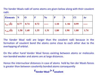 The Vander Waals radii of some atoms are given below along with their covalent
radii.
The Vander Waal radii are larger than the covalent radii because in the
formation of covalent bond the atoms come close to each other due to the
overlapping of orbital.
On the other hand Vander Waal forces existing between atoms or molecules
non bonded weaker and atoms are at large distances.
Hence the internuclear distances in case of atoms held by Van der Waals forces
is greater than between covalently bonded atoms consequently
rVander Waal > rcovalent
Elements N O F Ne P S Cl Ar
rcov (Å) 0.77 0.74 0.72 ----- 1.10 1. 04 0.99 -----
rvdw (Å) 1.50 1.40 1.35 1.31 1.80 1.90 1.80 1.74
 