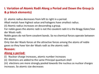 I. Variation of Atomic Radii Along a Period and Down the Group (s
& p block elements)
(i) atomic radius decreases from left to right in a period.
Alkali metals have highest value and halogens have smallest radius.
(ii) Atomic radius increases on descending a group.
For noble gases the atomic radii is not the covalent radii it is the Bragg-Slater/Van
der Waals radii.
Noble gases do not form covalent bonds. So no chemical forces operate between
the atoms
Only Van der Waals forces at the attractive forces among the atoms of noble
gases so they have Van der Waals radii as the atomic radii.
Reason:
Along a period:
(i) Nuclear charge increases, atomic number increases
(ii) Electrons are added to the same Principal quantum shell
(iii) electrons are more strongly pooled towards the nucleus as nuclear charges
increases. So atomic size decreases
 