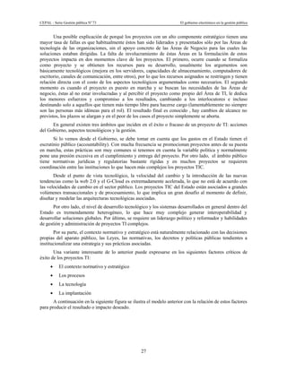 CEPAL - Serie Gestión pública No
73 El gobierno electrónico en la gestión pública
27
Una posible explicación de porqué los proyectos con un alto componente estratégico tienen una
mayor tasa de fallas es que habitualmente éstos han sido liderados y presentados sólo por las Áreas de
tecnología de las organizaciones, sin el apoyo concreto de las Áreas de Negocio para las cuales las
soluciones estaban dirigidas. La falta de involucramiento de éstas Áreas en la formulación de estos
proyectos impacta en dos momentos clave de los proyectos. El primero, ocurre cuando se formaliza
como proyecto y se obtienen los recursos para su desarrollo, usualmente los argumentos son
básicamente tecnológicos (mejora en los servidores, capacidades de almacenamiento, computadores de
escritorio, canales de comunicación, entre otros), por lo que los recursos asignados se restringen y tienen
relación directa con el costo de los aspectos tecnológicos argumentados como necesarios. El segundo
momento es cuando el proyecto es puesto en marcha y se buscan las necesidades de las Áreas de
negocio, éstas al no estar involucradas y al percibir el proyecto como propio del Área de TI, le dedica
los menores esfuerzos y compromiso a los resultados, cambiando a los interlocutores e incluso
destinando solo a aquellos que tienen más tiempo libre para hacerse cargo (lamentablemente no siempre
son las personas más idóneas para el rol). El resultado final es conocido , hay cambios de alcance no
previstos, los plazos se alargan y en el peor de los casos el proyecto simplemente se aborta.
En general existen tres ámbitos que inciden en el éxito o fracaso de un proyecto de TI: acciones
del Gobierno, aspectos tecnológicos y la gestión.
Si lo vemos desde el Gobierno, se debe tomar en cuenta que los gastos en el Estado tienen el
escrutinio público (accountability). Con mucha frecuencia se promocionan proyectos antes de su puesta
en marcha, estas prácticas son muy comunes si tenemos en cuenta la variable política y normalmente
pone una presión excesiva en el cumplimiento y entrega del proyecto. Por otro lado, el ámbito público
tiene normativas jurídicas y regulatorias bastante rígidas y en muchos proyectos se requieren
coordinación entre las instituciones lo que hacen más complejos los proyectos TIC.
Desde el punto de vista tecnológico, la velocidad del cambio y la introducción de las nuevas
tendencias como la web 2.0 y el G-Cloud es extremadamente acelerada, lo que no está de acuerdo con
las velocidades de cambio en el sector público. Los proyectos TIC del Estado están asociados a grandes
volúmenes transaccionales y de procesamiento, lo que implica un gran desafío al momento de definir,
diseñar y modelar las arquitecturas tecnológicas asociadas.
Por otro lado, el nivel de desarrollo tecnológico y los sistemas desarrollados en general dentro del
Estado es tremendamente heterogéneo, lo que hace muy complejo generar interoperabilidad y
desarrollar soluciones globales. Por último, se requiere un liderazgo político y reformador y habilidades
de gestión y administración de proyectos TI complejos.
Por su parte, el contexto normativo y estratégico está naturalmente relacionado con las decisiones
propias del aparato público, las Leyes, las normativas, los decretos y políticas públicas tendientes a
institucionalizar una estrategia y sus prácticas asociadas.
Una variante interesante de lo anterior puede expresarse en los siguientes factores críticos de
éxito de los proyectos TI:
El contexto normativo y estratégico
Los procesos
La tecnología
La implantación
A continuación en la siguiente figura se ilustra el modelo anterior con la relación de estos factores
para producir el resultado o impacto deseado.
 