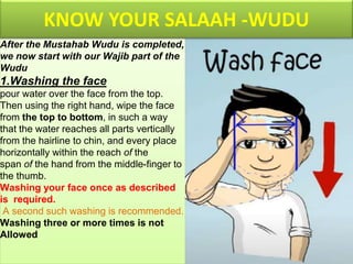 After the Mustahab Wudu is completed,
we now start with our Wajib part of the
Wudu
1.Washing the face
pour water over the face from the top.
Then using the right hand, wipe the face
from the top to bottom, in such a way
that the water reaches all parts vertically
from the hairline to chin, and every place
horizontally within the reach of the
span of the hand from the middle-finger to
the thumb.
Washing your face once as described
is required.
A second such washing is recommended.
Washing three or more times is not
Allowed
KNOW YOUR SALAAH -WUDU
 