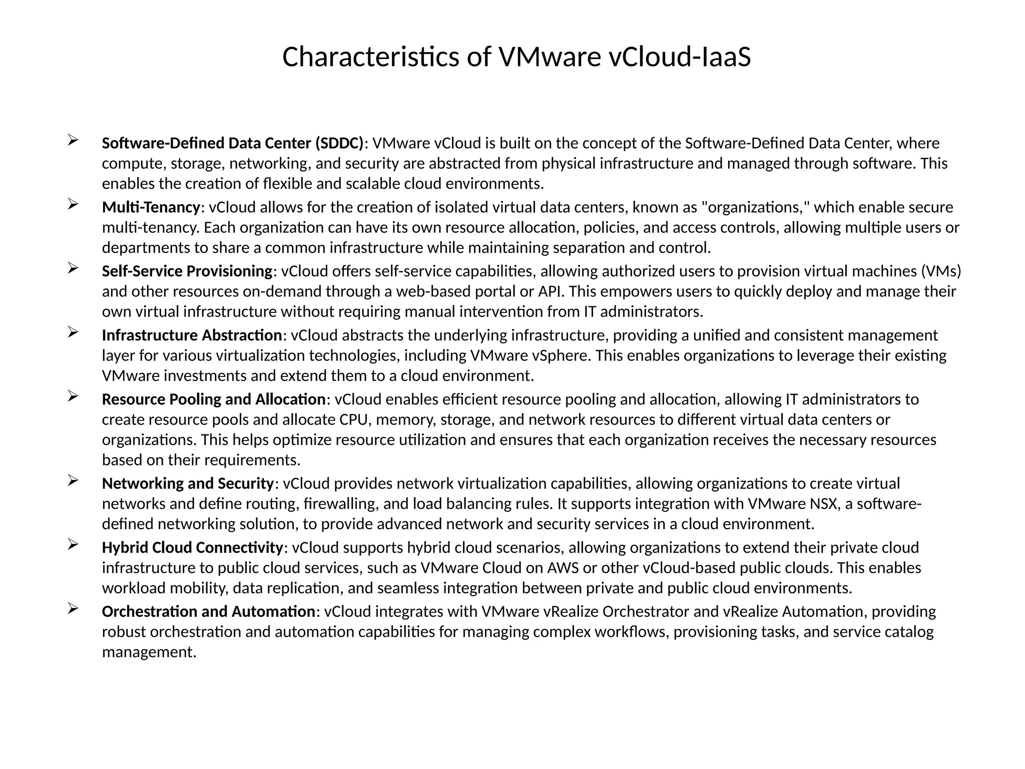 Characteristics of VMware vCloud-IaaS
 Software-Defined Data Center (SDDC): VMware vCloud is built on the concept of the Software-Defined Data Center, where
compute, storage, networking, and security are abstracted from physical infrastructure and managed through software. This
enables the creation of flexible and scalable cloud environments.
 Multi-Tenancy: vCloud allows for the creation of isolated virtual data centers, known as "organizations," which enable secure
multi-tenancy. Each organization can have its own resource allocation, policies, and access controls, allowing multiple users or
departments to share a common infrastructure while maintaining separation and control.
 Self-Service Provisioning: vCloud offers self-service capabilities, allowing authorized users to provision virtual machines (VMs)
and other resources on-demand through a web-based portal or API. This empowers users to quickly deploy and manage their
own virtual infrastructure without requiring manual intervention from IT administrators.
 Infrastructure Abstraction: vCloud abstracts the underlying infrastructure, providing a unified and consistent management
layer for various virtualization technologies, including VMware vSphere. This enables organizations to leverage their existing
VMware investments and extend them to a cloud environment.
 Resource Pooling and Allocation: vCloud enables efficient resource pooling and allocation, allowing IT administrators to
create resource pools and allocate CPU, memory, storage, and network resources to different virtual data centers or
organizations. This helps optimize resource utilization and ensures that each organization receives the necessary resources
based on their requirements.
 Networking and Security: vCloud provides network virtualization capabilities, allowing organizations to create virtual
networks and define routing, firewalling, and load balancing rules. It supports integration with VMware NSX, a software-
defined networking solution, to provide advanced network and security services in a cloud environment.
 Hybrid Cloud Connectivity: vCloud supports hybrid cloud scenarios, allowing organizations to extend their private cloud
infrastructure to public cloud services, such as VMware Cloud on AWS or other vCloud-based public clouds. This enables
workload mobility, data replication, and seamless integration between private and public cloud environments.
 Orchestration and Automation: vCloud integrates with VMware vRealize Orchestrator and vRealize Automation, providing
robust orchestration and automation capabilities for managing complex workflows, provisioning tasks, and service catalog
management.
 