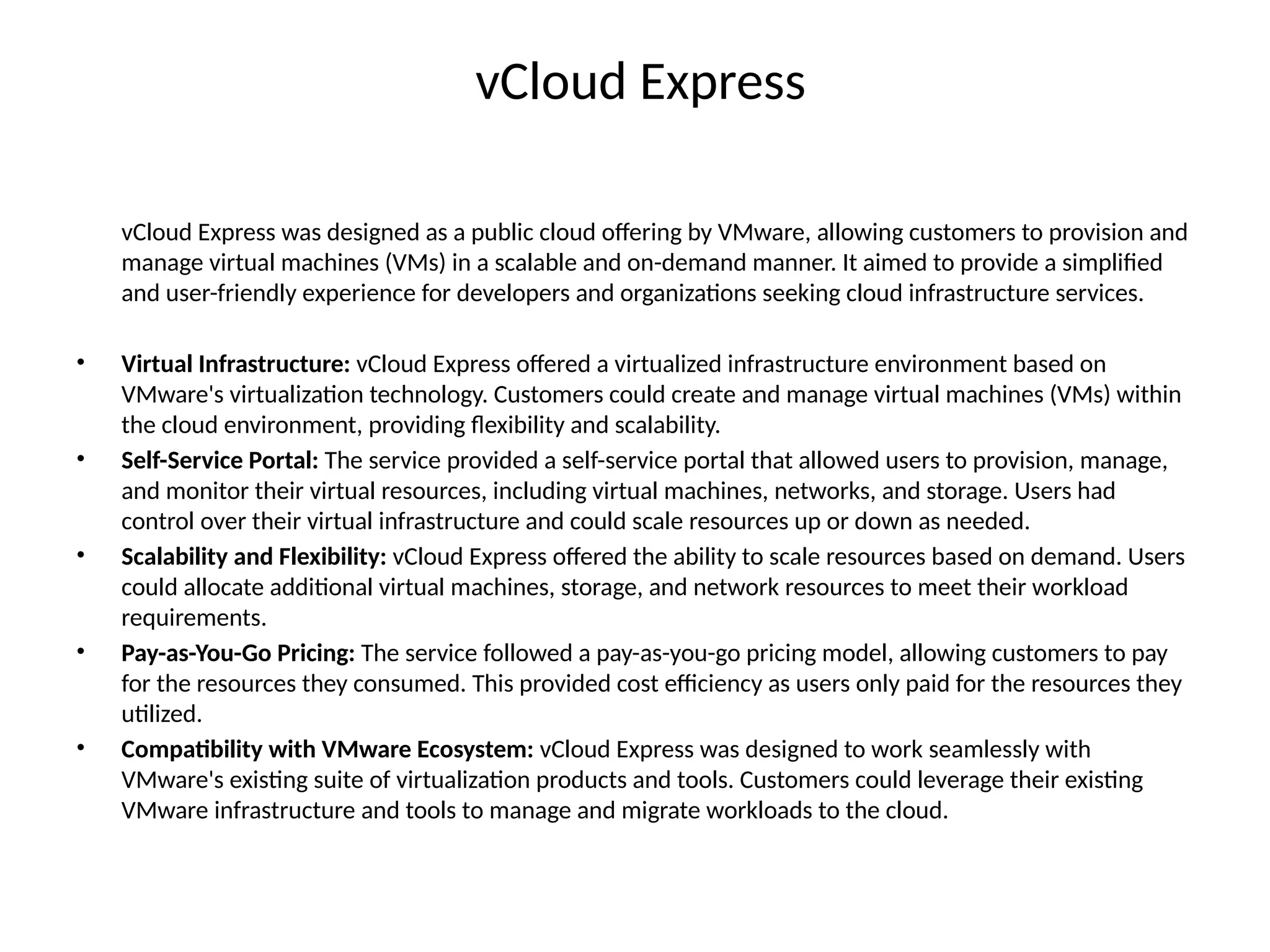 vCloud Express
vCloud Express was designed as a public cloud offering by VMware, allowing customers to provision and
manage virtual machines (VMs) in a scalable and on-demand manner. It aimed to provide a simplified
and user-friendly experience for developers and organizations seeking cloud infrastructure services.
• Virtual Infrastructure: vCloud Express offered a virtualized infrastructure environment based on
VMware's virtualization technology. Customers could create and manage virtual machines (VMs) within
the cloud environment, providing flexibility and scalability.
• Self-Service Portal: The service provided a self-service portal that allowed users to provision, manage,
and monitor their virtual resources, including virtual machines, networks, and storage. Users had
control over their virtual infrastructure and could scale resources up or down as needed.
• Scalability and Flexibility: vCloud Express offered the ability to scale resources based on demand. Users
could allocate additional virtual machines, storage, and network resources to meet their workload
requirements.
• Pay-as-You-Go Pricing: The service followed a pay-as-you-go pricing model, allowing customers to pay
for the resources they consumed. This provided cost efficiency as users only paid for the resources they
utilized.
• Compatibility with VMware Ecosystem: vCloud Express was designed to work seamlessly with
VMware's existing suite of virtualization products and tools. Customers could leverage their existing
VMware infrastructure and tools to manage and migrate workloads to the cloud.
 