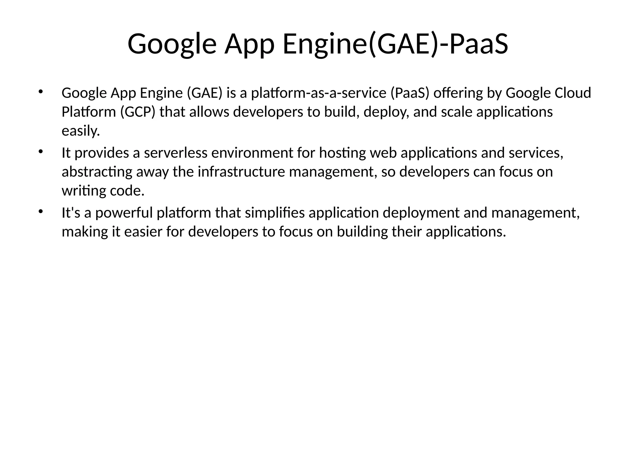 Google App Engine(GAE)-PaaS
• Google App Engine (GAE) is a platform-as-a-service (PaaS) offering by Google Cloud
Platform (GCP) that allows developers to build, deploy, and scale applications
easily.
• It provides a serverless environment for hosting web applications and services,
abstracting away the infrastructure management, so developers can focus on
writing code.
• It's a powerful platform that simplifies application deployment and management,
making it easier for developers to focus on building their applications.
 