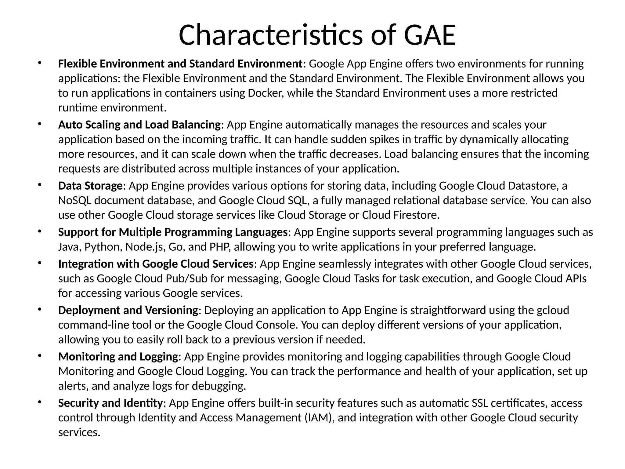 Characteristics of GAE
• Flexible Environment and Standard Environment: Google App Engine offers two environments for running
applications: the Flexible Environment and the Standard Environment. The Flexible Environment allows you
to run applications in containers using Docker, while the Standard Environment uses a more restricted
runtime environment.
• Auto Scaling and Load Balancing: App Engine automatically manages the resources and scales your
application based on the incoming traffic. It can handle sudden spikes in traffic by dynamically allocating
more resources, and it can scale down when the traffic decreases. Load balancing ensures that the incoming
requests are distributed across multiple instances of your application.
• Data Storage: App Engine provides various options for storing data, including Google Cloud Datastore, a
NoSQL document database, and Google Cloud SQL, a fully managed relational database service. You can also
use other Google Cloud storage services like Cloud Storage or Cloud Firestore.
• Support for Multiple Programming Languages: App Engine supports several programming languages such as
Java, Python, Node.js, Go, and PHP, allowing you to write applications in your preferred language.
• Integration with Google Cloud Services: App Engine seamlessly integrates with other Google Cloud services,
such as Google Cloud Pub/Sub for messaging, Google Cloud Tasks for task execution, and Google Cloud APIs
for accessing various Google services.
• Deployment and Versioning: Deploying an application to App Engine is straightforward using the gcloud
command-line tool or the Google Cloud Console. You can deploy different versions of your application,
allowing you to easily roll back to a previous version if needed.
• Monitoring and Logging: App Engine provides monitoring and logging capabilities through Google Cloud
Monitoring and Google Cloud Logging. You can track the performance and health of your application, set up
alerts, and analyze logs for debugging.
• Security and Identity: App Engine offers built-in security features such as automatic SSL certificates, access
control through Identity and Access Management (IAM), and integration with other Google Cloud security
services.
 