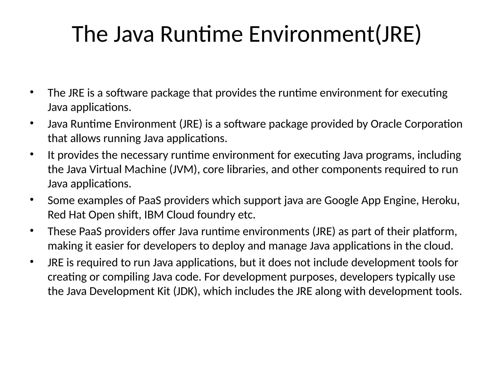 The Java Runtime Environment(JRE)
• The JRE is a software package that provides the runtime environment for executing
Java applications.
• Java Runtime Environment (JRE) is a software package provided by Oracle Corporation
that allows running Java applications.
• It provides the necessary runtime environment for executing Java programs, including
the Java Virtual Machine (JVM), core libraries, and other components required to run
Java applications.
• Some examples of PaaS providers which support java are Google App Engine, Heroku,
Red Hat Open shift, IBM Cloud foundry etc.
• These PaaS providers offer Java runtime environments (JRE) as part of their platform,
making it easier for developers to deploy and manage Java applications in the cloud.
• JRE is required to run Java applications, but it does not include development tools for
creating or compiling Java code. For development purposes, developers typically use
the Java Development Kit (JDK), which includes the JRE along with development tools.
 
