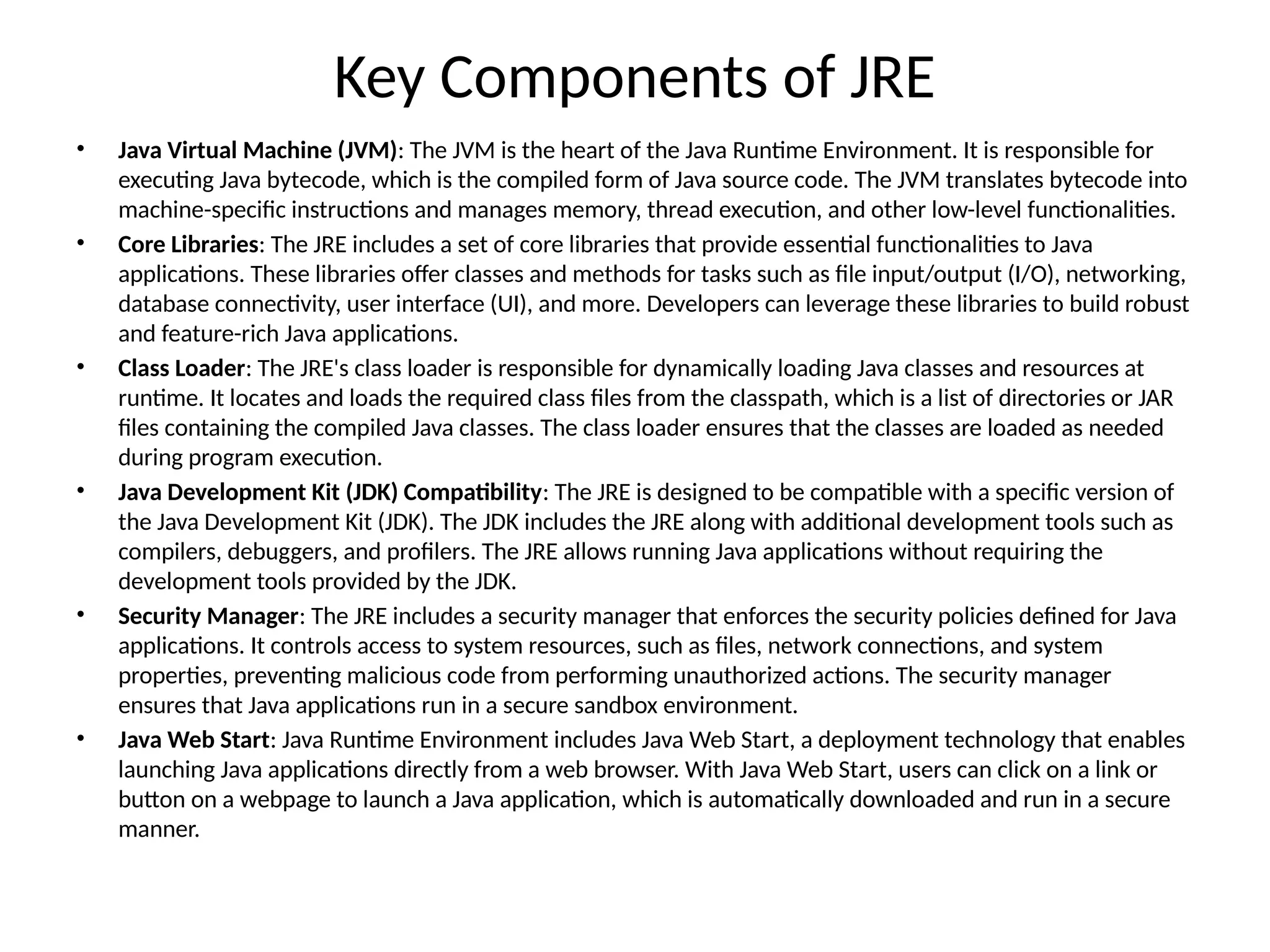 Key Components of JRE
• Java Virtual Machine (JVM): The JVM is the heart of the Java Runtime Environment. It is responsible for
executing Java bytecode, which is the compiled form of Java source code. The JVM translates bytecode into
machine-specific instructions and manages memory, thread execution, and other low-level functionalities.
• Core Libraries: The JRE includes a set of core libraries that provide essential functionalities to Java
applications. These libraries offer classes and methods for tasks such as file input/output (I/O), networking,
database connectivity, user interface (UI), and more. Developers can leverage these libraries to build robust
and feature-rich Java applications.
• Class Loader: The JRE's class loader is responsible for dynamically loading Java classes and resources at
runtime. It locates and loads the required class files from the classpath, which is a list of directories or JAR
files containing the compiled Java classes. The class loader ensures that the classes are loaded as needed
during program execution.
• Java Development Kit (JDK) Compatibility: The JRE is designed to be compatible with a specific version of
the Java Development Kit (JDK). The JDK includes the JRE along with additional development tools such as
compilers, debuggers, and profilers. The JRE allows running Java applications without requiring the
development tools provided by the JDK.
• Security Manager: The JRE includes a security manager that enforces the security policies defined for Java
applications. It controls access to system resources, such as files, network connections, and system
properties, preventing malicious code from performing unauthorized actions. The security manager
ensures that Java applications run in a secure sandbox environment.
• Java Web Start: Java Runtime Environment includes Java Web Start, a deployment technology that enables
launching Java applications directly from a web browser. With Java Web Start, users can click on a link or
button on a webpage to launch a Java application, which is automatically downloaded and run in a secure
manner.
 