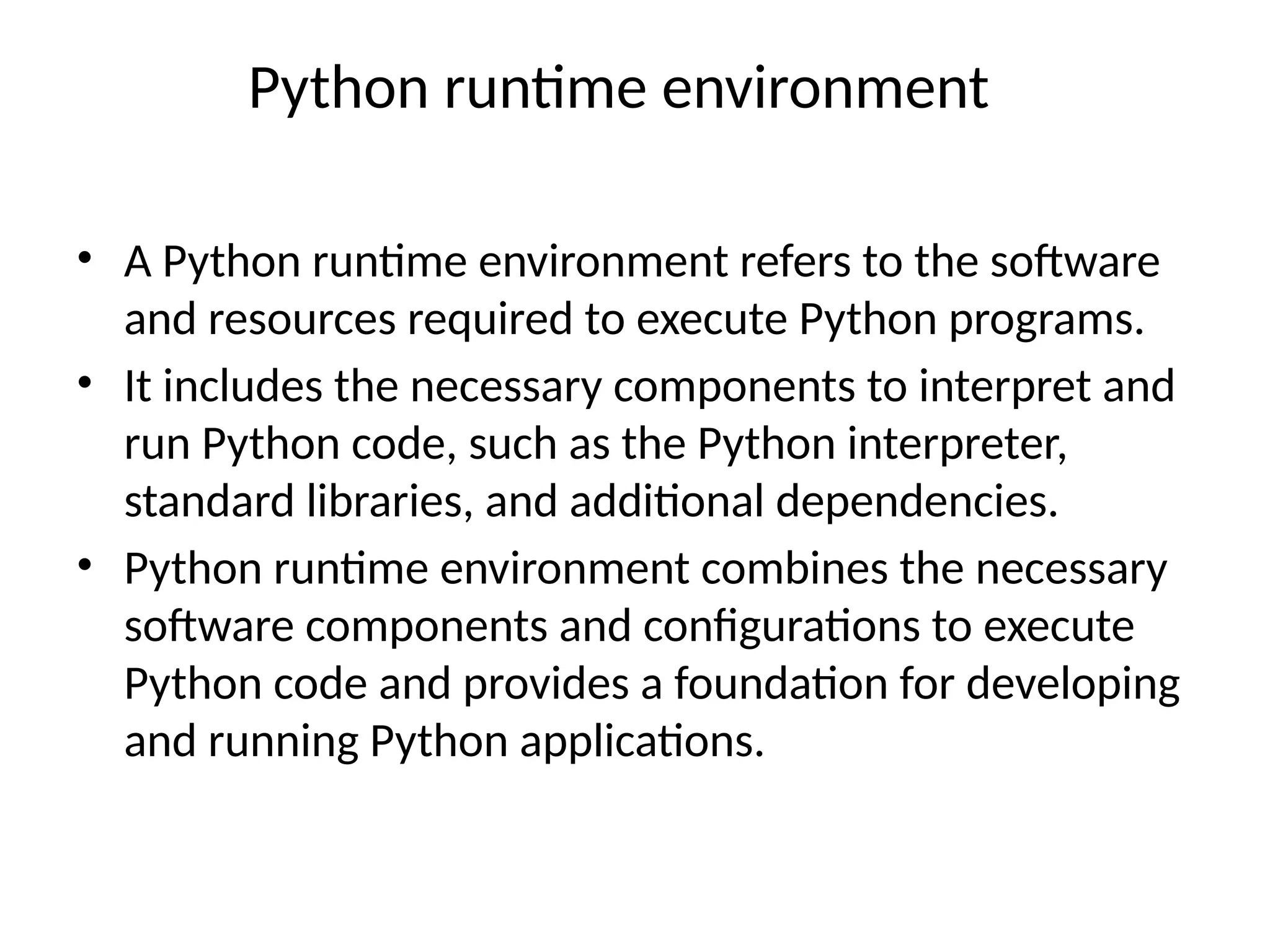 Python runtime environment
• A Python runtime environment refers to the software
and resources required to execute Python programs.
• It includes the necessary components to interpret and
run Python code, such as the Python interpreter,
standard libraries, and additional dependencies.
• Python runtime environment combines the necessary
software components and configurations to execute
Python code and provides a foundation for developing
and running Python applications.
 