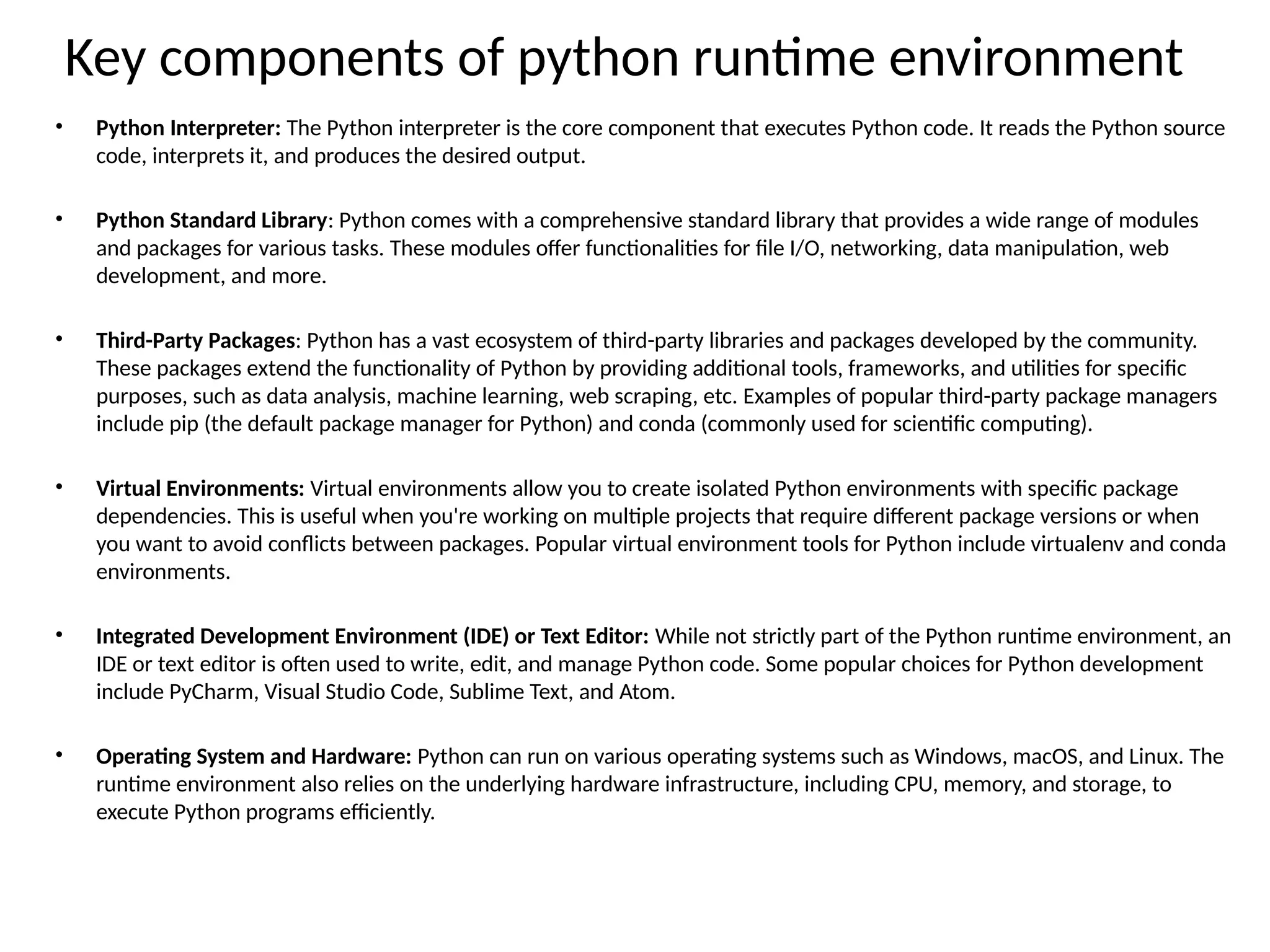 Key components of python runtime environment
• Python Interpreter: The Python interpreter is the core component that executes Python code. It reads the Python source
code, interprets it, and produces the desired output.
• Python Standard Library: Python comes with a comprehensive standard library that provides a wide range of modules
and packages for various tasks. These modules offer functionalities for file I/O, networking, data manipulation, web
development, and more.
• Third-Party Packages: Python has a vast ecosystem of third-party libraries and packages developed by the community.
These packages extend the functionality of Python by providing additional tools, frameworks, and utilities for specific
purposes, such as data analysis, machine learning, web scraping, etc. Examples of popular third-party package managers
include pip (the default package manager for Python) and conda (commonly used for scientific computing).
• Virtual Environments: Virtual environments allow you to create isolated Python environments with specific package
dependencies. This is useful when you're working on multiple projects that require different package versions or when
you want to avoid conflicts between packages. Popular virtual environment tools for Python include virtualenv and conda
environments.
• Integrated Development Environment (IDE) or Text Editor: While not strictly part of the Python runtime environment, an
IDE or text editor is often used to write, edit, and manage Python code. Some popular choices for Python development
include PyCharm, Visual Studio Code, Sublime Text, and Atom.
• Operating System and Hardware: Python can run on various operating systems such as Windows, macOS, and Linux. The
runtime environment also relies on the underlying hardware infrastructure, including CPU, memory, and storage, to
execute Python programs efficiently.
 