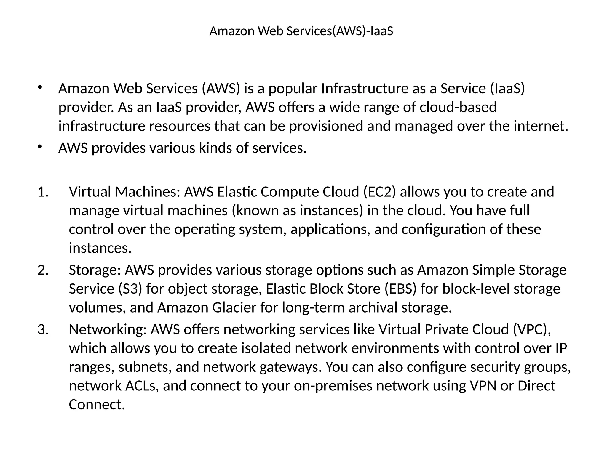 Amazon Web Services(AWS)-IaaS
• Amazon Web Services (AWS) is a popular Infrastructure as a Service (IaaS)
provider. As an IaaS provider, AWS offers a wide range of cloud-based
infrastructure resources that can be provisioned and managed over the internet.
• AWS provides various kinds of services.
1. Virtual Machines: AWS Elastic Compute Cloud (EC2) allows you to create and
manage virtual machines (known as instances) in the cloud. You have full
control over the operating system, applications, and configuration of these
instances.
2. Storage: AWS provides various storage options such as Amazon Simple Storage
Service (S3) for object storage, Elastic Block Store (EBS) for block-level storage
volumes, and Amazon Glacier for long-term archival storage.
3. Networking: AWS offers networking services like Virtual Private Cloud (VPC),
which allows you to create isolated network environments with control over IP
ranges, subnets, and network gateways. You can also configure security groups,
network ACLs, and connect to your on-premises network using VPN or Direct
Connect.
 