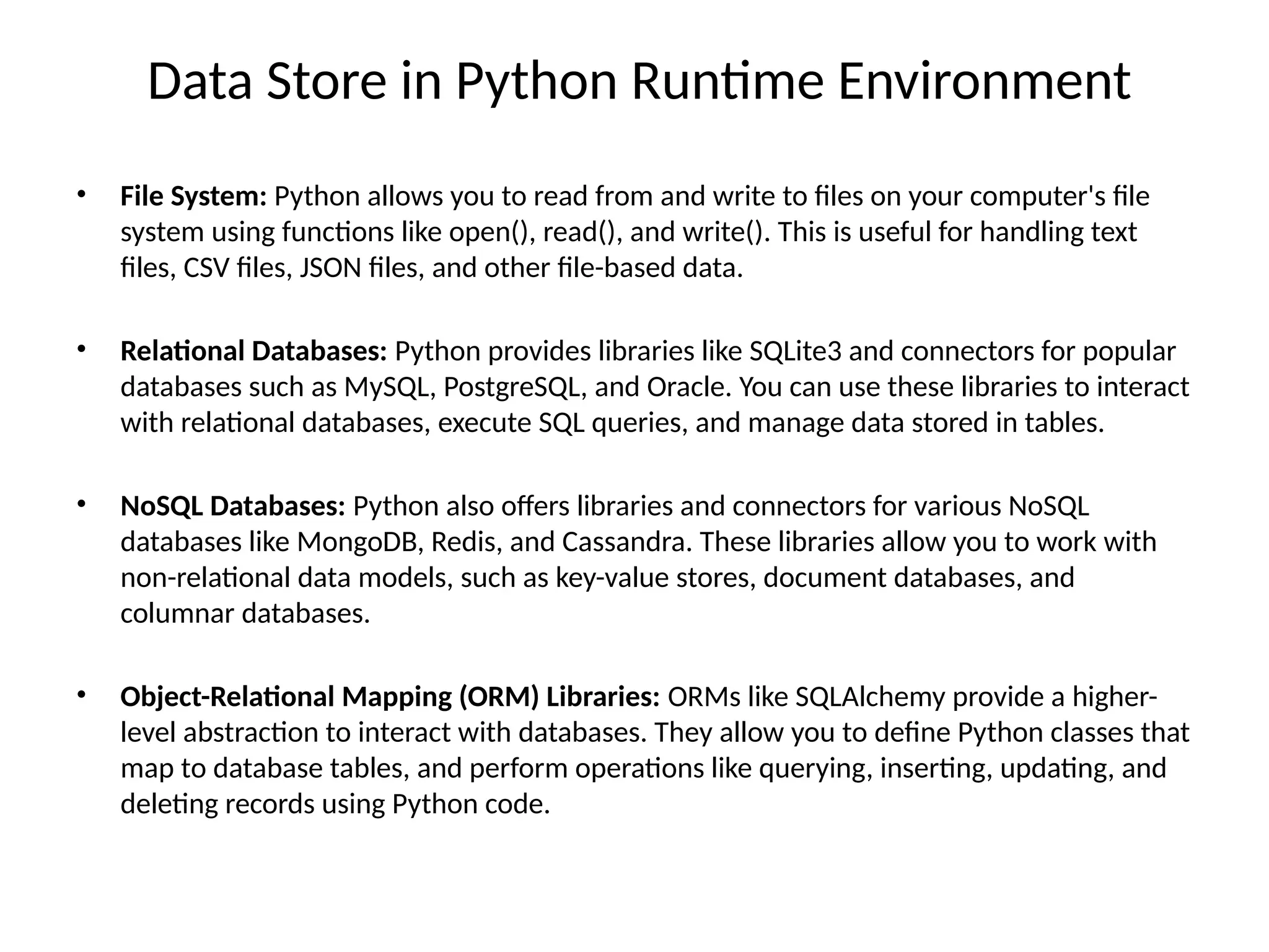 Data Store in Python Runtime Environment
• File System: Python allows you to read from and write to files on your computer's file
system using functions like open(), read(), and write(). This is useful for handling text
files, CSV files, JSON files, and other file-based data.
• Relational Databases: Python provides libraries like SQLite3 and connectors for popular
databases such as MySQL, PostgreSQL, and Oracle. You can use these libraries to interact
with relational databases, execute SQL queries, and manage data stored in tables.
• NoSQL Databases: Python also offers libraries and connectors for various NoSQL
databases like MongoDB, Redis, and Cassandra. These libraries allow you to work with
non-relational data models, such as key-value stores, document databases, and
columnar databases.
• Object-Relational Mapping (ORM) Libraries: ORMs like SQLAlchemy provide a higher-
level abstraction to interact with databases. They allow you to define Python classes that
map to database tables, and perform operations like querying, inserting, updating, and
deleting records using Python code.
 