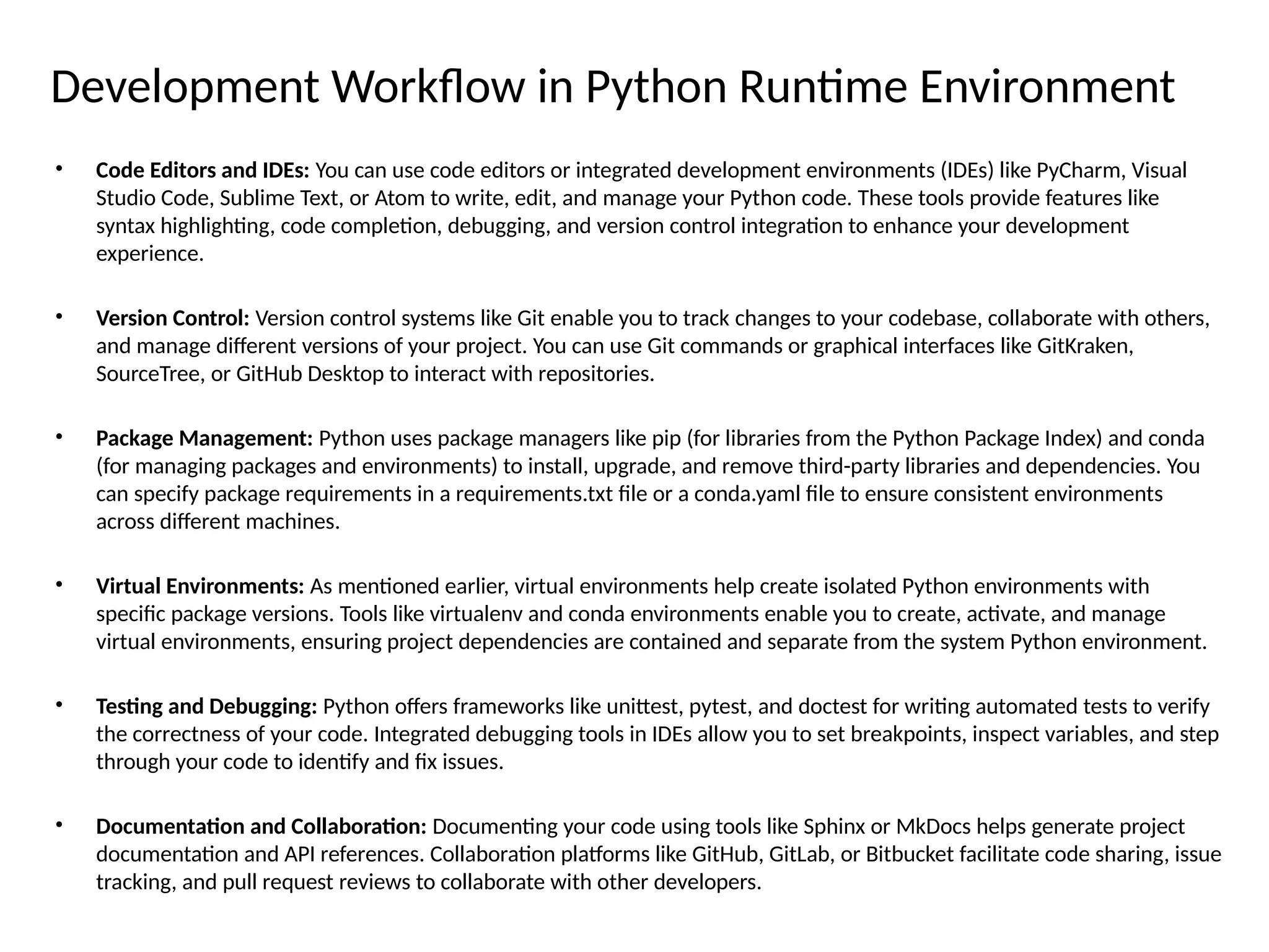 Development Workflow in Python Runtime Environment
• Code Editors and IDEs: You can use code editors or integrated development environments (IDEs) like PyCharm, Visual
Studio Code, Sublime Text, or Atom to write, edit, and manage your Python code. These tools provide features like
syntax highlighting, code completion, debugging, and version control integration to enhance your development
experience.
• Version Control: Version control systems like Git enable you to track changes to your codebase, collaborate with others,
and manage different versions of your project. You can use Git commands or graphical interfaces like GitKraken,
SourceTree, or GitHub Desktop to interact with repositories.
• Package Management: Python uses package managers like pip (for libraries from the Python Package Index) and conda
(for managing packages and environments) to install, upgrade, and remove third-party libraries and dependencies. You
can specify package requirements in a requirements.txt file or a conda.yaml file to ensure consistent environments
across different machines.
• Virtual Environments: As mentioned earlier, virtual environments help create isolated Python environments with
specific package versions. Tools like virtualenv and conda environments enable you to create, activate, and manage
virtual environments, ensuring project dependencies are contained and separate from the system Python environment.
• Testing and Debugging: Python offers frameworks like unittest, pytest, and doctest for writing automated tests to verify
the correctness of your code. Integrated debugging tools in IDEs allow you to set breakpoints, inspect variables, and step
through your code to identify and fix issues.
• Documentation and Collaboration: Documenting your code using tools like Sphinx or MkDocs helps generate project
documentation and API references. Collaboration platforms like GitHub, GitLab, or Bitbucket facilitate code sharing, issue
tracking, and pull request reviews to collaborate with other developers.
 