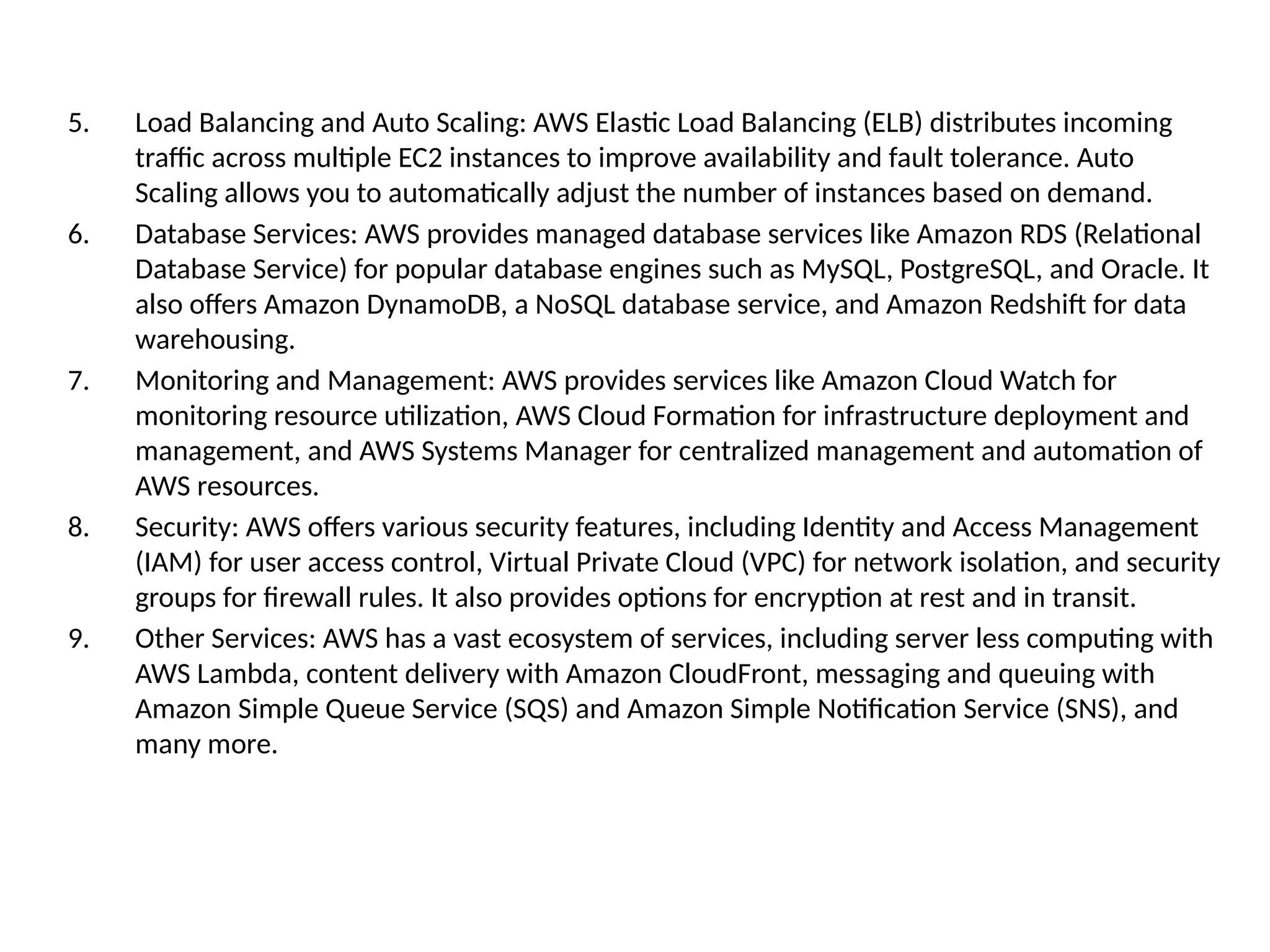 5. Load Balancing and Auto Scaling: AWS Elastic Load Balancing (ELB) distributes incoming
traffic across multiple EC2 instances to improve availability and fault tolerance. Auto
Scaling allows you to automatically adjust the number of instances based on demand.
6. Database Services: AWS provides managed database services like Amazon RDS (Relational
Database Service) for popular database engines such as MySQL, PostgreSQL, and Oracle. It
also offers Amazon DynamoDB, a NoSQL database service, and Amazon Redshift for data
warehousing.
7. Monitoring and Management: AWS provides services like Amazon Cloud Watch for
monitoring resource utilization, AWS Cloud Formation for infrastructure deployment and
management, and AWS Systems Manager for centralized management and automation of
AWS resources.
8. Security: AWS offers various security features, including Identity and Access Management
(IAM) for user access control, Virtual Private Cloud (VPC) for network isolation, and security
groups for firewall rules. It also provides options for encryption at rest and in transit.
9. Other Services: AWS has a vast ecosystem of services, including server less computing with
AWS Lambda, content delivery with Amazon CloudFront, messaging and queuing with
Amazon Simple Queue Service (SQS) and Amazon Simple Notification Service (SNS), and
many more.
 