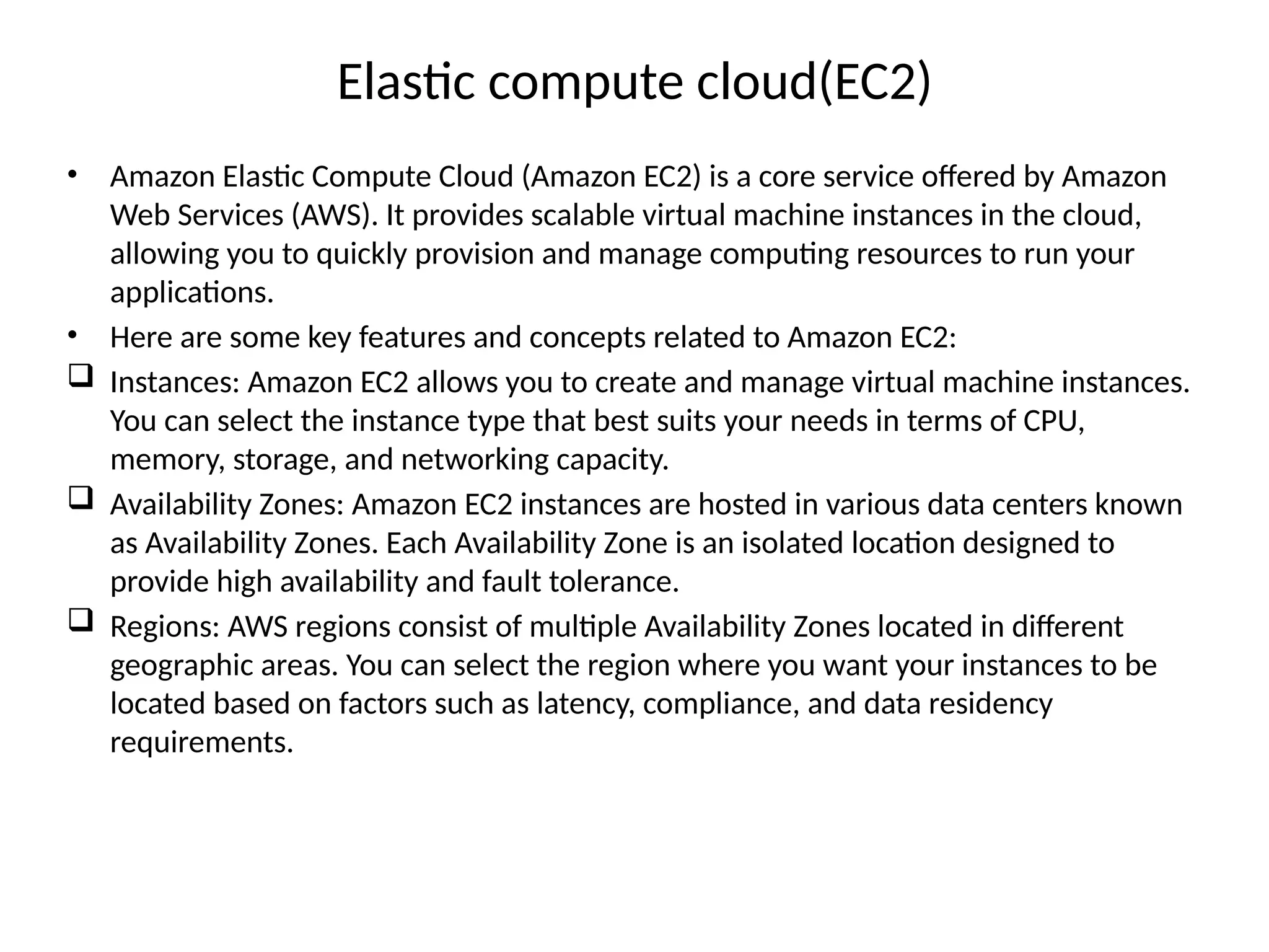 Elastic compute cloud(EC2)
• Amazon Elastic Compute Cloud (Amazon EC2) is a core service offered by Amazon
Web Services (AWS). It provides scalable virtual machine instances in the cloud,
allowing you to quickly provision and manage computing resources to run your
applications.
• Here are some key features and concepts related to Amazon EC2:
 Instances: Amazon EC2 allows you to create and manage virtual machine instances.
You can select the instance type that best suits your needs in terms of CPU,
memory, storage, and networking capacity.
 Availability Zones: Amazon EC2 instances are hosted in various data centers known
as Availability Zones. Each Availability Zone is an isolated location designed to
provide high availability and fault tolerance.
 Regions: AWS regions consist of multiple Availability Zones located in different
geographic areas. You can select the region where you want your instances to be
located based on factors such as latency, compliance, and data residency
requirements.
 